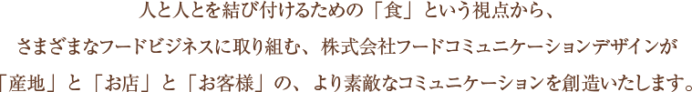 人と人を結びつけるための「食」という視点から、さまざまなフードビジネスに取り組む、株式会社フードコミュニケーションデザインが「産地」と「お店」と「お客様」の、より素敵なコミュニケーションを創造いたします